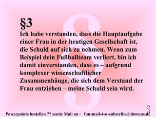 Powerpoints bestellen ?? sende Mail an : fun-mail-4-u-subscribe@domeus.de
§
§3§3
Ich habe verstanden, dass die Hauptaufgabe
einer Frau in der heutigen Gesellschaft ist,
die Schuld auf sich zu nehmen. Wenn zum
Beispiel dein Fußballteam verliert, bin ich
damit einverstanden, dass es – aufgrund
komplexer wissenschaftlicher
Zusammenhänge, die sich dem Verstand der
Frau entziehen – meine Schuld sein wird.
§§
 