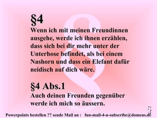 Powerpoints bestellen ?? sende Mail an : fun-mail-4-u-subscribe@domeus.de
§
§4§4
Wenn ich mit meinen Freundinnen
ausgehe, werde ich ihnen erzählen,
dass sich bei dir mehr unter der
Unterhose befindet, als bei einem
Nashorn und dass ein Elefant dafür
neidisch auf dich wäre.
§§
§4 Abs.1§4 Abs.1
Auch deinen Freunden gegenüber
werde ich mich so äussern.
 