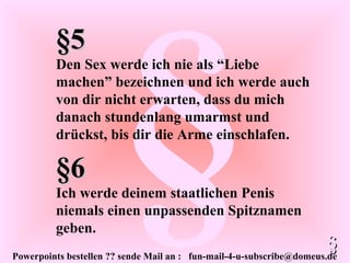 Powerpoints bestellen ?? sende Mail an : fun-mail-4-u-subscribe@domeus.de
§
§5§5
Den Sex werde ich nie als “Liebe
machen” bezeichnen und ich werde auch
von dir nicht erwarten, dass du mich
danach stundenlang umarmst und
drückst, bis dir die Arme einschlafen.
§§
§6§6
Ich werde deinem staatlichen Penis
niemals einen unpassenden Spitznamen
geben.
 