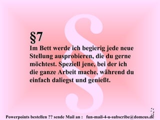 Powerpoints bestellen ?? sende Mail an : fun-mail-4-u-subscribe@domeus.de
§§7§7
Im Bett werde ich begierig jede neue
Stellung ausprobieren, die du gerne
möchtest. Speziell jene, bei der ich
die ganze Arbeit mache, während du
einfach daliegst und genießt.
§§
 