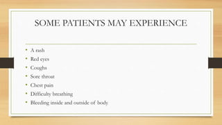 SOME PATIENTS MAY EXPERIENCE
• A rash
• Red eyes
• Coughs
• Sore throat
• Chest pain
• Difficulty breathing
• Bleeding inside and outside of body
 