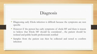 Diagnosis
• Diagnosing early Ebola infection is difficult because the symptoms are non
specific
• However if the person has early symptoms of ebola HF and there is reason
to believe that Ebola HF should be considered , the patient should be
isolated and public health professionals notified
• Samples from the patient can then be collected and tested to confirm
infection
 