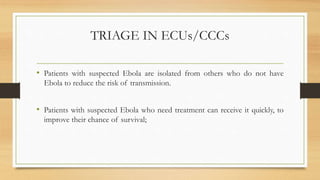 TRIAGE IN ECUs/CCCs
• Patients with suspected Ebola are isolated from others who do not have
Ebola to reduce the risk of transmission.
• Patients with suspected Ebola who need treatment can receive it quickly, to
improve their chance of survival;
 