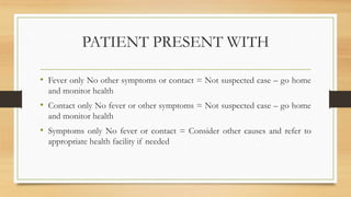 PATIENT PRESENT WITH
• Fever only No other symptoms or contact = Not suspected case – go home
and monitor health
• Contact only No fever or other symptoms = Not suspected case – go home
and monitor health
• Symptoms only No fever or contact = Consider other causes and refer to
appropriate health facility if needed
 