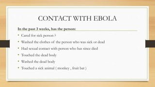 CONTACT WITH EBOLA
In the past 3 weeks, has the person:
• Cared for sick person ?
• Washed the clothes of the person who was sick or dead
• Had sexual contact with person who has since died
• Touched the dead body
• Washed the dead body
• Touched a sick animal ( monkey , fruit bat )
 
