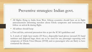 Preventive strategies: Indian govt.
• All flights flying to India from West African countries should have an in flight
announcement informing travelers about Ebola symptoms and instructions to
follow on arrival & during flight.
• All airlines should keep
a. First aid kits, universal precaution kits as per the ICAO guidelines and
b. A stock of triple layer masks (25 Nos.), disposable hand gloves (around 25) hand
sanitizer and disposal bags: these are to be used for any passenger reporting with
symptoms of Ebola Virus Disease (EVD) and co-passengers who are likely to have
contacted the disease.
 
