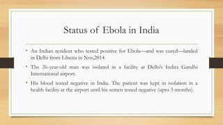 Status of Ebola in India
• An Indian resident who tested positive for Ebola—and was cured—landed
in Delhi from Liberia in Nov,2014.
• The 26-year-old man was isolated in a facility at Delhi’s Indira Gandhi
International airport.
• His blood tested negative in India. The patient was kept in isolation in a
health facility at the airport until his semen tested negative (upto 3 months).
 