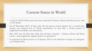 Current Status in World
• A total of 28,616 Ebola cases have been reported in Guinea, Liberia and Sierra Leone, with
11,310 deaths.
• On 29 December 2015, 42 days after the last person tested negative for a second time,
Guinea was declared free of Ebola transmission. At that time, a 90-day period of
heightened surveillance was announced.
• Dec, 2015 was the first time when that all three countries – Guinea, Liberia and Sierra
Leone – had stopped the original chains of transmission.
• It reoccurred in Sierra Leone on 14 January 2016. It was declared no longer an emergency
on 29 March 2016.
 