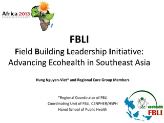 FBLI
Field Building Leadership Initiative:
Advancing Ecohealth in Southeast Asia
Hung Nguyen-Viet* and Regional Core Group Members
*Regional Coordinator of FBLI
Coordinating Unit of FBLI, CENPHER/HSPH
Hanoi School of Public Health
 