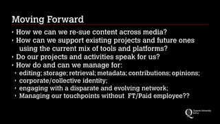 Moving Forward
‣ How we can we re-sue content across media?
‣ How can we support existing projects and future ones
using the current mix of tools and platforms?
‣ Do our projects and activities speak for us?
‣ How do and can we manage for:
‣ editing; storage; retrieval; metadata; contributions; opinions;
‣ corporate/collective identity;
‣ engaging with a disparate and evolving network;
‣ Managing our touchpoints without  FT/Paid employee??
 
