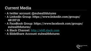 Current Media
‣ A twitter account: @euhealthfutures
‣ A LinkedIn Group: https://www.linkedin.com/groups/
4919719
‣ A FaceBook Group: https://www.facebook.com/groups/
euhealthfutures/
‣ A Slack Channel: http://ehff.slack.com
‣ A SlideShare Account: euhealthfutures
 