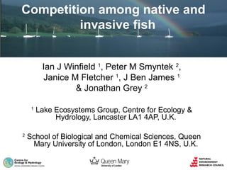 Competition among native and
invasive fish
Ian J Winfield 1, Peter M Smyntek 2,
Janice M Fletcher 1, J Ben James 1
& Jonathan Grey 2
1

2

Lake Ecosystems Group, Centre for Ecology &
Hydrology, Lancaster LA1 4AP, U.K.

School of Biological and Chemical Sciences, Queen
Mary University of London, London E1 4NS, U.K.

 