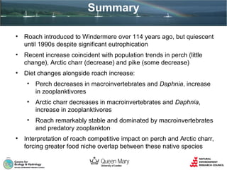 Summary
•

Roach introduced to Windermere over 114 years ago, but quiescent
until 1990s despite significant eutrophication

•

Recent increase coincident with population trends in perch (little
change), Arctic charr (decrease) and pike (some decrease)

•

Diet changes alongside roach increase:
•
•

Arctic charr decreases in macroinvertebrates and Daphnia,
increase in zooplanktivores

•
•

Perch decreases in macroinvertebrates and Daphnia, increase
in zooplanktivores

Roach remarkably stable and dominated by macroinvertebrates
and predatory zooplankton

Interpretation of roach competitive impact on perch and Arctic charr,
forcing greater food niche overlap between these native species

 