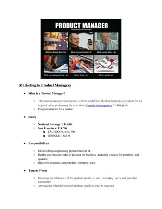 Marketing to Product Managers
● What is a Product Manager?
○ “A product managerinvestigates, selects,and drives the development of products for an
organization, performing the activities of product management.” - Wikipedia
○ Program director for a product
● Salary
○ National Average: 111,650
○ San Francisco: 114,764
■ FACEBOOK:156, 690
■ GOOGLE: 140,144
● Responsibilities
○ Researching and pursuing product/market fit
○ Define and measure value of product for business (including choices for iterations and
updates)
○ Discover, organize, and prioritize company goals
● Targets/Focus
○ Knowing the intricacies of the product (inside -> out… including users and potential
customers)
○ Articulating what the business/product needs in order to succeed
 