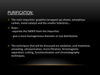 PURIFICATION:
 The main impurities :graphite (wrapped up) sheets, amorphous
carbon, metal catalyst and the smaller fullerenes…
 Rules :
-separate the SWNTs from the impurities
- give a more homogeneous diameter or size distribution.
 The techniques that will be discussed are oxidation, acid treatment,
annealing, ultrasonication, micro filtration, ferromagnetic
separation, cutting, functionalisation and chromatography
techniques.
 