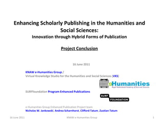Enhancing Scholarly Publishing in the Humanities and Social Sciences: Innovation through Hybrid Forms of Publication Project Conclusion 16 June 2011 KNAW e-Humanities Group  /  Virtual Knowledge Studio for the Humanities and Social Sciences ( VKS ) SURFfoundation  Program Enhanced Publications e-Humanities Group Enhanced Publication Project team Nicholas W. Jankowski ,  Andrea Scharnhorst ,  Clifford Tatum ,  Zuotian Tatum 16 June 2011 KNAW e-Humanities Group 
