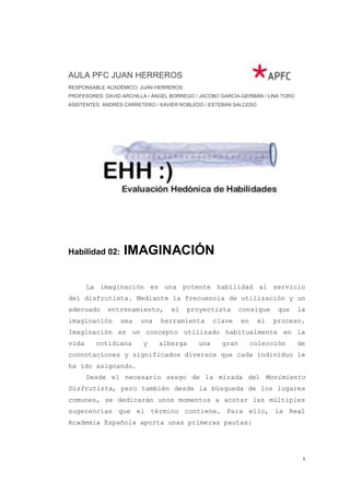 AULA PFC JUAN HERREROS
RESPONSABLE ACADÉMICO: JUAN HERREROS
PROFESORES: DAVID ARCHILLA / ÁNGEL BORREGO / JACOBO GARCÍA-GERMÁN / LINA TORO
ASISTENTES: ANDRÉS CARRETERO / XAVIER ROBLEDO / ESTEBAN SALCEDO




Habilidad 02:     IMAGINACIÓN

       La imaginación es una potente habilidad al servicio
del disfrutista. Mediante la frecuencia de utilización y un
adecuado     entrenamiento,        el   proyectista        consigue     que     la
imaginación      sea    una    herramienta        clave    en     el   proceso.
Imaginación es un concepto utilizado habitualmente en la
vida     cotidiana       y    alberga       una     gran        colección       de
connotaciones y significados diversos que cada individuo le
ha ido asignando.
       Desde el necesario sesgo de la mirada del Movimiento
Disfrutista, pero también desde la búsqueda de los lugares
comunes, se dedicarán unos momentos a acotar las múltiples
sugerencias que el término contiene. Para ello, la Real
Academia Española aporta unas primeras pautas:




                                                                                 1
 