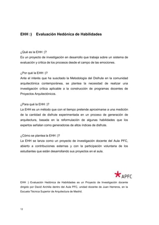 EHH :)      Evaluación Hedónica de Habilidades



¿Qué es la EHH :)?
Es un proyecto de investigación en desarrollo que trabaja sobre un sistema de
evaluación y critica de los procesos desde el campo de las emociones.


¿Por qué la EHH :)?
Ante el interés que ha suscitado la Metodología del Disfrute en la comunidad
arquitectónica contemporánea, se plantea la necesidad de realizar una
investigación crítica aplicable a la construcción de programas docentes de
Proyectos Arquitectónicos.


¿Para qué la EHH :)?
La EHH es un método que con el tiempo pretende aproximarse a una medición
de la cantidad de disfrute experimentada en un proceso de generación de
arquitectura, basada en la reformulación de algunas habilidades que los
expertos señalan como generadoras de altos índices de disfrute.


¿Cómo se plantea la EHH :)?
La EHH se lanza como un proyecto de investigación docente del Aula PFC,
abierto a contribuciones externas y con la participación voluntaria de los
estudiantes que están desarrollando sus proyectos en el aula.




EHH :) Evaluación Hedónica de Habilidades es un Proyecto de Investigación docente
dirigido por David Archilla dentro del Aula PFC, unidad docente de Juan Herreros, en la
Escuela Técnica Superior de Arquitectura de Madrid.




12
 