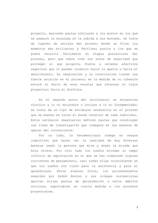 proyecto, marcando pautas similares a los puntos en los que
se asegura la escalada en la subida a una montaña. Se trata
de   lugares         de     anclaje      del    proceso      donde         se     fijan   los
momentos más brillantes y fértiles; puntos a los que se
podrá     recurrir           fácilmente         en      etapas         posteriores        del
proceso, pero que sobre todo son zonas de seguridad que
protegen        al     que     proyecta         frente       a    estados         afectivos
negativos que lo puedan conducir hacia la apatía o hacia el
aburrimiento. La imaginación y la construcción tienen una
fuerte relación en el proceso; en la medida de su cohesión
estará     el    éxito       de    esas       escalas    que      afianzan         el   viaje
proyectual hacia el disfrute.


     En    el        segundo       punto      del    diccionario           se   encuentran
vínculos a lo no existente o incluso a lo no fundamentado:
se trata de un tipo de estímulos necesarios en el proceso
que se mueven en torno al mundo interior de cada individuo.
Estos estímulos imaginarios definen pautas que construyen
una línea de investigación que indagará en las maneras de
operar del inconsciente.
     Por        un     lado,       la    fenomenología           indaga         en      sesgos
cognitivos           que    hacen       ver    la    realidad      de       muy      diversas
maneras según la persona que mira y según la mirada que
ésta ofrece. Por otro lado los sueños brindan un campo
infinito de exploración en el que se han cimentado algunas
corrientes de pensamiento, casi todas ellas coincidiendo en
que los sueños son clave para la existencia y para el
aprendizaje.           Entre        algunos         otros,       los       procedimientos
seguidos        por        André    Breton      y    sus     colegas        surrealistas
aportan     útiles          pautas      de     aproximación        a       estos     ámbitos
oníricos,        exportables            en    cierta     medida        a    los      procesos
proyectuales.




                                                                                             3
 
