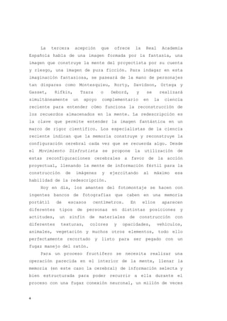 La    tercera      acepción      que    ofrece        la    Real      Academia
Española habla de una imagen formada por la fantasía, una
imagen que construye la mente del proyectista por su cuenta
y riesgo, una imagen de pura ficción. Para indagar en esta
imaginación fantasiosa, se paseará de la mano de personajes
tan dispares como Montesquieu, Rorty, Davidson, Ortega y
Gasset,     Rifkin,          Tzara    o     Debord,        y     se        realizará
simultáneamente         un    apoyo    complementario           en    la    ciencia
reciente para entender cómo funciona la reconstrucción de
los recuerdos almacenados en la mente. La redescripción es
la clave que permite entender la imagen fantástica en un
marco de rigor científico. Los especialistas de la ciencia
reciente indican que la memoria construye y reconstruye la
configuración cerebral cada vez que se recuerda algo. Desde
el   Movimiento     Disfrutista        se   propone        la   utilización       de
estas reconfiguraciones cerebrales a favor de la acción
proyectual, llenando la mente de información fértil para la
construcción       de    imágenes      y    ejercitando         al    máximo    esa
habilidad de la redescripción.
     Hoy en día, los amantes del fotomontaje se hacen con
ingentes bancos de fotografías que caben en una memoria
portátil     de     escasos      centímetros.         En        ellos      aparecen
diferentes    tipos      de    personas     en   distintas           posiciones    y
actitudes,    un    sinfín      de    materiales      de       construcción      con
diferentes     texturas,        colores      y   opacidades,            vehículos,
animales, vegetación y muchos otros elementos, todo ello
perfectamente recortado y listo para ser pegado con un
fugaz manejo del ratón.
     Para un proceso fructífero se necesita realizar una
operación parecida en el interior de la mente, llenar la
memoria (en este caso la cerebral) de información selecta y
bien estructurada para poder recurrir a ella durante el
proceso con una fugaz conexión neuronal, un millón de veces


4
 