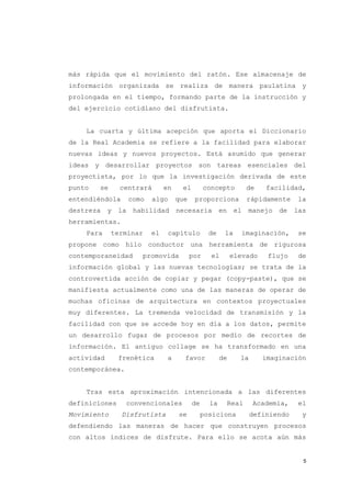 más rápida que el movimiento del ratón. Ese almacenaje de
información organizada se realiza de manera paulatina y
prolongada en el tiempo, formando parte de la instrucción y
del ejercicio cotidiano del disfrutista.


    La cuarta y última acepción que aporta el Diccionario
de la Real Academia se refiere a la facilidad para elaborar
nuevas ideas y nuevos proyectos. Está asumido que generar
ideas y desarrollar proyectos son tareas esenciales del
proyectista, por lo que la investigación derivada de este
punto   se      centrará         en    el         concepto          de   facilidad,
entendiéndola        como   algo      que    proporciona            rápidamente    la
destreza    y   la    habilidad       necesaria         en    el    manejo   de   las
herramientas.
    Para     terminar       el     capítulo        de    la     imaginación,       se
propone como hilo conductor una herramienta de rigurosa
contemporaneidad        promovida           por     el       elevado      flujo    de
información global y las nuevas tecnologías; se trata de la
controvertida acción de copiar y pegar (copy-paste), que se
manifiesta actualmente como una de las maneras de operar de
muchas oficinas de arquitectura en contextos proyectuales
muy diferentes. La tremenda velocidad de transmisión y la
facilidad con que se accede hoy en día a los datos, permite
un desarrollo fugaz de procesos por medio de recortes de
información. El antiguo collage se ha transformado en una
actividad       frenética         a     favor           de      la       imaginación
contemporánea.


    Tras esta aproximación intencionada a las diferentes
definiciones     convencionales             de     la        Real    Academia,     el
Movimiento      Disfrutista           se         posiciona           definiendo     y
defendiendo las maneras de hacer que construyen procesos
con altos índices de disfrute. Para ello se acota aún más


                                                                                    5
 