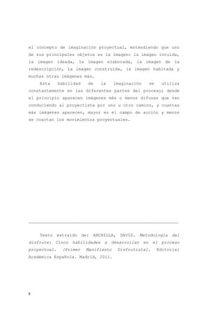 el concepto de imaginación proyectual, entendiendo que uno
de sus principales objetos es la imagen: la imagen intuida,
la imagen ideada, la imagen elaborada, la imagen de la
redescripción, la imagen construida, la imagen habitada y
muchas otras imágenes más.
    Esta      habilidad   de   la      imaginación   se    utiliza
constantemente en las diferentes partes del proceso; desde
el principio aparecen imágenes más o menos difusas que van
conduciendo al proyectista por uno u otro camino, y cuantas
más imágenes aparecen, mayor es el campo de acción y menos
se coartan los movimientos proyectuales.




___________________________________________________________


    Texto extraído de: ARCHILLA, DAVID. Metodología del
disfrute: Cinco habilidades a desarrollar en el proceso
proyectual.    [Primer    Manifiesto    Disfrutista].     Editorial
Académica Española. Madrid, 2011.




6
 