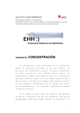 AULA PFC JUAN HERREROS
RESPONSABLE ACADÉMICO: JUAN HERREROS
PROFESORES: DAVID ARCHILLA / ÁNGEL BORREGO / JACOBO GARCÍA-GERMÁN / LINA TORO
ASISTENTES: ANDRÉS CARRETERO / XAVIER ROBLEDO / ESTEBAN SALCEDO




Habilidad 04:     CONCENTRACIÓN

      La concentración está relacionada con el seguimiento
mental    de   cualquier     actividad,      ya   sea    una   lectura,     una
película, una conversación cordial, un proceso proyectual,
un   salto     acrobático,       etc.    Abraham      Maslow      define    las
“experiencias cumbre” como momentos clave en el desarrollo
personal, momentos donde se da una máxima concentración y
que provocan un estado que se define como “atención total”.
En esos momentos, relacionados con el concepto de “flujo”
de   Csikszentmihalyi,         las    personas      experimentan       máximos
niveles de disfrute.


      En el camino incierto hacia un proyecto, hay periodos
de deriva y fluctuación que son muy necesarios, pero que en
determinadas condiciones pueden generar la dispersión y la


                                                                                1
 