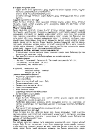 Бие дааж гүйцэтгэх ажил
- Сурах бичигт өгсөн аргачлалын дагуу оюутан бүр өгсөн сэдвээс сонгож, үзүүлэн
таниулах материал бүхий илтгэл бэлтгэнэ.
- Оюутан бүр 5-7 минут илтгэл хэлэлцүүлнэ.
- Сонсогч оюутнууд илтгэлийн үндсэн бүтцийн дагуу илтгэгчдэд оноо тавьж, үнэлж
дүгнэнэ.
Агуулга хэрэгжүүлэх арга зүй
Сурах бичгээс илтгэлийн аман ярианаас ялгарах онцлог, үндсэн бүтэц, агуулгыг
таниулж, жишээ илтгэл уншуулж, шүүн ярилцуулж, сэдэв өгч сонгуулан илтгэл
бэлтгүүлж, хэлэлцүүлнэ.
Мэдлэг чадвар дадал
Ерийн ярианаас илтгэлийн ялгарах онцлог, агуулгын хэсгүүд (оршил хэсэгт сэдвийг
танилцуулж, чухал болохыг илэрхийлэх, өгүүлэмжийн хэсэгт тухайн сэдвийг ойлгоход
шаардагдах зүйлүүдийг товч дурдах, үндсэн хэсэгт илтгэгч хэлэх гэсэн гол санаагаа
товч тодорхой илэрхийлэх, баталгаа нотолгооны хэсэгт жишээ, тоо баримтыг эмх
цэгцтэйгээр ойлгуулах, асуудал шийдвэрлэх хэсэгт уг сэдэвтэй холбогдох сөрөг
асуудлуудаас гарах гарцын тухай санал дэвшүүлэх, дүгнэлт хэсэгт илтгэлд өгүүлсэн
өөрийн санааг нэгтгэн дүгнэж, бусдыг уриалан дуудсан байдалтай нээлттэй орхих),
тэдгээрийн хоорондын уялдаа холбоо, илтгэлийг сонрхолтой болгох арга техникийн
талаар мэдлэг эзэмшиж, түүнийхээ үндсэн дээр илтгэл бэлтгэж хэлэлцүүлэх чадвар,
хожим ямар ч сэдвээр илтгэл хэлэлцүүлэх дадалтай болно.
Үнэлгээний хэлбэр, шалгуур үзүүлэлтүүд, аргачлал
- Суралцагчдын хичээлд оролцох идэвх, семинарт хэрхэн ямар байдлаар бэлтгэж
ирсэн зэргийг харгалзан үнэлэх
- Бие даан бэлтгэсэн илтгэлийн бүрэн гүйцэд, зөв эсэхийг харгалзах
Ашиглах материал:
- Батзаяа.Г., Гэрэлмаа.Г., Оюунцэцэг.Д. “Эх хэлний хэрэглээ соѐл” Уб., 2011
- Ц.Сүхбаатар, "Илтгэх урлаг", Уб., 2000
- Өнөрбаян.Ц., нар. “Монгол хэл – XI”
Сэдэв - 10.

Найруулгын онч
Хичээлийн хэлбэр: семинар
Ноогдох цаг - 6 цаг
Сэдвийн дэлгэрэнгүй агуулга:
- Хөдөлмөрч, эрмэлзэлтэй байх
- Ажигч гярхай байх
- Зорилго чиглэлтэй, уйгагүй уншигч байх
- Бүтээлч дуурайл авч сурах
- Бичих сэдвээ зөв сонгож, ойлгох
- Сонгосон сэдвээ төлөвлөх
- Үгийг оновчтой сонгох
- Дүрслэх ур маягийг оновчтой ашиглах
- Бичсэнээ эргэн уншиж, засах
Бие дааж гүйцэтгэх ажил
- Сурах бичгийн “Найруулгын онч” хэсгийг нягтлан уншиж, хэрхэн зөв сайхан
найруулан бичих ухаанд суралцана
- Холбогдох дасгалуудыг ажиллан, эхийн хэсгүүдээс ончтой зөв найруулсан үг
хэллэг, зохистой уран яруу ашигласан дүрслэх ур маягуудыг ажиглаж, тайлбарлан
ярилцана.
- Тэдгээрээс бүтээлчээр дуурайн эх зохиох дасгал хийнэ.
Агуулга хэрэгжүүлэх арга зүй
Сурах бичгээс онч яру найруулж сурах арга барил, алхмуудын тухай уншуулж,
ярилцаж, сайхан найруулга бүхий жишээнүүдийг уншуулж, шүүн ярилцуулж, уран яруу
найруулгын амин сүнс нь чухам аль үг хэллэг, ямар өгүүлбэрийн зохион байгуулалтад
шингэснийг тайлбарлан ойлгуулна.
Мэдлэг чадвар дадал
Зөв сайхан найруулж сурахын тулд хөдөлмөрч эрмэлзэлтэй, ажигч гярхай, уйгагүй
уншигч байх, бүтээлч дуурайл авч сурах, бичих сэдвээ зөв сонгох, нарийн төлөвлөх,
үгийн сонголтод суралцах, дүрслэх ур маягт суралцах, бичсэн зүйлээ эргэн уншиж
засах чаддаг болох тухай ойлгуулан мэдүүлж, тэр бүхнээ хэрэгжүүлэн хэрхэн

 