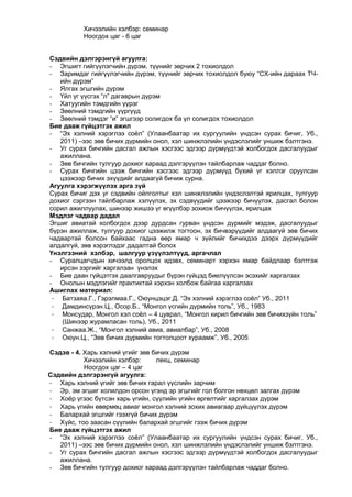 Хичээлийн хэлбэр: семинар
Ноогдох цаг - 6 цаг
Сэдвийн дэлгэрэнгүй агуулга:
- Эгшигт гийгүүлэгчийн дүрэм, түүнийг зөрчих 2 тохиолдол
- Заримдаг гийгүүлэгчийн дүрэм, түүнийг зөрчих тохиолдол буюу “СХ-ийн дараах ТЧийн дүрэм”
- Ялгах эгшгийн дүрэм
- Үйл үг үүсгэх “л” дагаврын дүрэм
- Хатуугийн тэмдгийн үүрэг
- Зөөлний тэмдгийн үүргүүд
- Зөөлний тэмдэг “и” эгшгээр солигдох ба үл солигдох тохиолдол
Бие дааж гүйцэтгэх ажил
- “Эх хэлний хэрэглээ соѐл” (Улаанбаатар их сургуулийн үндсэн сурах бичиг, Уб.,
2011) –ээс зөв бичих дүрмийн онол, хэл шинжлэлийн үндэслэлийг уншиж бэлтгэнэ.
- Уг сурах бичгийн дасгал ажлын хэсгээс эдгээр дүрмүүдтэй холбогдох дасгалуудыг
ажиллана.
- Зөв бичгийн тулгуур дохиог хараад дэлгэрүүлэн тайлбарлаж чаддаг болно.
- Сурах бичгийн цээж бичгийн хэсгээс эдгээр дүрмүүд бүхий үг хэллэг оруулсан
цээжээр бичих эхүүдийг алдаагүй бичиж сурна.
Агуулга хэрэгжүүлэх арга зүй
Сурах бичиг дэх уг сэдвийн ойлголтыг хэл шинжлэлийн үндэслэлтэй ярилцах, тулгуур
дохиог сэргээн тайлбарлаж хэлүүлэх, эх сэдвүүдийг цээжээр бичүүлэх, дасгал болон
сорил ажиллуулах, шинээр жишээ үг өгүүлбэр зохиож бичүүлэх, ярилцах
Мэдлэг чадвар дадал
Эгшиг авиатай холбогдох дээр дурдсан гурван үндсэн дүрмийг мэдэж, дасгалуудыг
бүрэн ажиллаж, тулгуур дохиог цээжилж тогтоон, эх бичвэрүүдийг алдаагүй зөв бичих
чадвартай болсон байхаас гадна өөр ямар ч зүйлийг бичихдээ дээрх дүрмүүдийг
алдалгүй, зөв хэрэглэдэг дадалтай болох
Үнэлгээний хэлбэр, шалгуур үзүүлэлтүүд, аргачлал
- Суралцагчдын хичээлд оролцох идэвх, семинарт хэрхэн ямар байдлаар бэлтгэж
ирсэн зэргийг харгалзан үнэлэх
- Бие даан гүйцэтгэх даалгавруудыг бүрэн гүйцэд биелүүлсэн эсэхийг харгалзах
- Онолын мэдлэгийг практиктай хэрхэн холбож байгаа харгалзах
Ашиглах материал:
- Батзаяа.Г., Гэрэлмаа.Г., Оюунцэцэг.Д. “Эх хэлний хэрэглээ соѐл” Уб., 2011
- Дамдинсүрэн.Ц., Осор.Б., “Монгол үсгийн дүрмийн толь”, Уб., 1983
- Монсудар, Монгол хэл соѐл – 4 цуврал, “Монгол кирил бичгийн зөв бичихзүйн толь”
(Шинээр журамласан толь), Уб., 2011
- Санжаа.Ж., “Монгол хэлний авиа, авиалбар”, Уб., 2008
- Оюун.Ц., “Зөв бичих дүрмийн тогтолцоот хураамж”, Уб., 2005
Сэдэв - 4. Харь хэлний үгийг зөв бичих дүрэм
Хичээлийн хэлбэр:
лекц, семинар
Ноогдох цаг – 4 цаг
Сэдвийн дэлгэрэнгүй агуулга:
- Харь хэлний үгийг зөв бичих гарал үүслийн зарчим
- Эр, эм эгшиг холилдон орсон үгэнд эр эгшгийг гол болгон нөхцөл залгах дүрэм
- Хоѐр үгээс бүтсэн харь үгийн, сүүлийн үгийн өргөлтийг харгалзах дүрэм
- Харь үгийн өвөрмөц авиаг монгол хэлний зохих авиагаар дүйцүүлэх дүрэм
- Балархай эгшгийг гээхгүй бичих дүрэм
- Хүйс, тоо заасан сүүлийн балархай эгшгийг гээж бичих дүрэм
Бие дааж гүйцэтгэх ажил
- “Эх хэлний хэрэглээ соѐл” (Улаанбаатар их сургуулийн үндсэн сурах бичиг, Уб.,
2011) –ээс зөв бичих дүрмийн онол, хэл шинжлэлийн үндэслэлийг уншиж бэлтгэнэ.
- Уг сурах бичгийн дасгал ажлын хэсгээс эдгээр дүрмүүдтэй холбогдох дасгалуудыг
ажиллана.
- Зөв бичгийн тулгуур дохиог хараад дэлгэрүүлэн тайлбарлаж чаддаг болно.

 