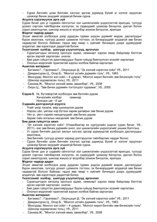 Сурах бичгийн цээж бичгийн хэсгээс эдгээр дүрмүүд бүхий үг хэллэг оруулсан
цээжээр бичих эхүүдийг алдаагүй бичиж сурна.
Агуулга хэрэгжүүлэх арга зүй
Сурах бичиг дэх уг сэдвийн ойлголтыг хэл шинжлэлийн үндэслэлтэй ярилцах, тулгуур
дохиог сэргээн тайлбарлаж хэлүүлэх, эх сэдвүүдийг цээжээр бичүүлэх, дасгал болон
сорил ажиллуулах, шинээр жишээ үг өгүүлбэр зохиож бичүүлэх, ярилцах
Мэдлэг чадвар дадал
Эгшиг авиатай холбогдох дээр дурдсан гурван үндсэн дүрмийг мэдэж, дасгалуудыг
бүрэн ажиллаж, тулгуур дохиог цээжилж тогтоон, эх бичвэрүүдийг алдаагүй зөв бичих
чадвартай болсон байхаас гадна өөр ямар ч зүйлийг бичихдээ дээрх дүрмүүдийг
алдалгүй, зөв хэрэглэдэг дадалтай болох
Үнэлгээний хэлбэр, шалгуур үзүүлэлтүүд, аргачлал
- Суралцагчдын хичээлд оролцох идэвх, семинарт хэрхэн ямар байдлаар бэлтгэж
ирсэн зэргийг харгалзан үнэлэх
- Бие даан гүйцэтгэх даалгавруудыг бүрэн гүйцэд биелүүлсэн эсэхийг харгалзах
- Онолын мэдлэгийг практиктай хэрхэн холбож байгаа харгалзах
Ашиглах материал:
- Батзаяа.Г., Гэрэлмаа.Г., Оюунцэцэг.Д. “Эх хэлний хэрэглээ соѐл” Уб., 2011
- Дамдинсүрэн.Ц., Осор.Б., “Монгол үсгийн дүрмийн толь”, Уб., 1983
- Монсудар, Монгол хэл соѐл – 4 цуврал, “Монгол кирил бичгийн зөв бичихзүйн толь”
(Шинээр журамласан толь), Уб., 2011
- Санжаа.Ж., “Монгол хэлний авиа, авиалбар”, Уб., 2008
- Оюун.Ц., “Зөв бичих дүрмийн тогтолцоот хураамж”, Уб., 2005
-

Сэдэв-5. Үе, бүтээвэртэй холбогдох зөв бичгийн дүрэм
Хичээлийн хэлбэр:
семинар
Ноогдох цаг - 6 цаг
Сэдвийн дэлгэрэнгүй агуулга:
- Үгийг үеэр тасалж, мөр шилжүүлэх дүрэм
- Нэрээс үйл, үйлээс нэр бүтээх зарим дагаврыг зөв бичих дүрэм
- Үйл үг, үйлт нэрийн нөхцөлүүдийг зөв бичих дүрэм
- Зарим тийн ялгалын нөхцөлийг зөв бичих дүрэм
Бие дааж гүйцэтгэх ажил
- “Эх хэлний хэрэглээ соѐл” (Улаанбаатар их сургуулийн үндсэн сурах бичиг, Уб.,
2011) –ээс зөв бичих дүрмийн онол, хэл шинжлэлийн үндэслэлийг уншиж бэлтгэнэ.
- Уг сурах бичгийн дасгал ажлын хэсгээс эдгээр дүрмүүдтэй холбогдох дасгалуудыг
ажиллана.
- Зөв бичгийн тулгуур дохиог хараад дэлгэрүүлэн тайлбарлаж чаддаг болно.
- Сурах бичгийн цээж бичгийн хэсгээс эдгээр дүрмүүд бүхий үг хэллэг оруулсан
цээжээр бичих эхүүдийг алдаагүй бичиж сурна.
Агуулга хэрэгжүүлэх арга зүй
Сурах бичиг дэх уг сэдвийн ойлголтыг хэл шинжлэлийн үндэслэлтэй ярилцах, тулгуур
дохиог сэргээн тайлбарлаж хэлүүлэх, эх сэдвүүдийг цээжээр бичүүлэх, дасгал болон
сорил ажиллуулах, шинээр жишээ үг өгүүлбэр зохиож бичүүлэх, ярилцах
Мэдлэг чадвар дадал
Эгшиг авиатай холбогдох дээр дурдсан гурван үндсэн дүрмийг мэдэж, дасгалуудыг
бүрэн ажиллаж, тулгуур дохиог цээжилж тогтоон, эх бичвэрүүдийг алдаагүй зөв бичих
чадвартай болсон байхаас гадна өөр ямар ч зүйлийг бичихдээ дээрх дүрмүүдийг
алдалгүй, зөв хэрэглэдэг дадалтай болох
Үнэлгээний хэлбэр, шалгуур үзүүлэлтүүд, аргачлал
- Суралцагчдын хичээлд оролцох идэвх, семинарт хэрхэн ямар байдлаар бэлтгэж
ирсэн зэргийг харгалзан үнэлэх
- Бие даан гүйцэтгэх даалгавруудыг бүрэн гүйцэд биелүүлсэн эсэхийг харгалзах
- Онолын мэдлэгийг практиктай хэрхэн холбож байгаа харгалзах
Ашиглах материал:
- Батзаяа.Г., Гэрэлмаа.Г., Оюунцэцэг.Д. “Эх хэлний хэрэглээ соѐл” Уб., 2011
- Дамдинсүрэн.Ц., Осор.Б., “Монгол үсгийн дүрмийн толь”, Уб., 1983
- Монсудар, Монгол хэл соѐл – 4 цуврал, “Монгол кирил бичгийн зөв бичихзүйн толь”
(Шинээр журамласан толь), Уб., 2011
- Санжаа.Ж., “Монгол хэлний авиа, авиалбар”, Уб., 2008

 