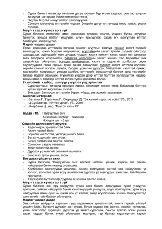 Сурах бичигт өгсөн аргачлалын дагуу оюутан бүр өгсөн сэдвээс сонгож, үзүүлэн
таниулах материал бүхий илтгэл бэлтгэнэ.
- Оюутан бүр 5-7 минут илтгэл хэлэлцүүлнэ.
- Сонсогч оюутнууд илтгэлийн үндсэн бүтцийн дагуу илтгэгчдэд оноо тавьж, үнэлж
дүгнэнэ.
Агуулга хэрэгжүүлэх арга зүй
Сурах бичгээс илтгэлийн аман ярианаас ялгарах онцлог, үндсэн бүтэц, агуулгыг
таниулж, жишээ илтгэл уншуулж, шүүн ярилцуулж, сэдэв өгч сонгуулан илтгэл
бэлтгүүлж, хэлэлцүүлнэ.
Мэдлэг чадвар дадал
Ерийн ярианаас илтгэлийн ялгарах онцлог, агуулгын хэсгүүд (оршил хэсэгт сэдвийг
танилцуулж, чухал болохыг илэрхийлэх, өгүүлэмжийн хэсэгт тухайн сэдвийг ойлгоход
шаардагдах зүйлүүдийг товч дурдах, үндсэн хэсэгт илтгэгч хэлэх гэсэн гол санаагаа
товч тодорхой илэрхийлэх, баталгаа нотолгооны хэсэгт жишээ, тоо баримтыг эмх
цэгцтэйгээр ойлгуулах, асуудал шийдвэрлэх хэсэгт уг сэдэвтэй холбогдох сөрөг
асуудлуудаас гарах гарцын тухай санал дэвшүүлэх, дүгнэлт хэсэгт илтгэлд өгүүлсэн
өөрийн санааг нэгтгэн дүгнэж, бусдыг уриалан дуудсан байдалтай нээлттэй орхих),
тэдгээрийн хоорондын уялдаа холбоо, илтгэлийг сонрхолтой болгох арга техникийн
талаар мэдлэг эзэмшиж, түүнийхээ үндсэн дээр илтгэл бэлтгэж хэлэлцүүлэх чадвар,
хожим ямар ч сэдвээр илтгэл хэлэлцүүлэх дадалтай болно.
Үнэлгээний хэлбэр, шалгуур үзүүлэлтүүд, аргачлал
- Суралцагчдын хичээлд оролцох идэвх, семинарт хэрхэн ямар байдлаар бэлтгэж
ирсэн зэргийг харгалзан үнэлэх
- Бие даан бэлтгэсэн илтгэлийн бүрэн гүйцэд, зөв эсэхийг харгалзах
Ашиглах материал:
- Батзаяа.Г., Гэрэлмаа.Г., Оюунцэцэг.Д. “Эх хэлний хэрэглээ соѐл” Уб., 2011
- Ц.Сүхбаатар, "Илтгэх урлаг", Уб., 2000
- Өнөрбаян.Ц., нар. “Монгол хэл – XI”
-

Сэдэв - 10.

Найруулгын онч
Хичээлийн хэлбэр: семинар
Ноогдох цаг - 6 цаг
Сэдвийн дэлгэрэнгүй агуулга:
- Хөдөлмөрч, эрмэлзэлтэй байх
- Ажигч гярхай байх
- Зорилго чиглэлтэй, уйгагүй уншигч байх
- Бүтээлч дуурайл авч сурах
- Бичих сэдвээ зөв сонгож, ойлгох
- Сонгосон сэдвээ төлөвлөх
- Үгийг оновчтой сонгох
- Дүрслэх ур маягийг оновчтой ашиглах
- Бичсэнээ эргэн уншиж, засах
Бие дааж гүйцэтгэх ажил
- Сурах бичгийн “Найруулгын онч” хэсгийг нягтлан уншиж, хэрхэн зөв сайхан
найруулан бичих ухаанд суралцана
- Холбогдох дасгалуудыг ажиллан, эхийн хэсгүүдээс ончтой зөв найруулсан үг
хэллэг, зохистой уран яруу ашигласан дүрслэх ур маягуудыг ажиглаж, тайлбарлан
ярилцана.
- Тэдгээрээс бүтээлчээр дуурайн эх зохиох дасгал хийнэ.
Агуулга хэрэгжүүлэх арга зүй
Сурах бичгээс онч яру найруулж сурах арга барил, алхмуудын тухай уншуулж,
ярилцаж, сайхан найруулга бүхий жишээнүүдийг уншуулж, шүүн ярилцуулж, уран яруу
найруулгын амин сүнс нь чухам аль үг хэллэг, ямар өгүүлбэрийн зохион байгуулалтад
шингэснийг тайлбарлан ойлгуулна.
Мэдлэг чадвар дадал
Зөв сайхан найруулж сурахын тулд хөдөлмөрч эрмэлзэлтэй, ажигч гярхай, уйгагүй
уншигч байх, бүтээлч дуурайл авч сурах, бичих сэдвээ зөв сонгох, нарийн төлөвлөх,
үгийн сонголтод суралцах, дүрслэх ур маягт суралцах, бичсэн зүйлээ эргэн уншиж
засах чаддаг болох тухай ойлгуулан мэдүүлж, тэр бүхнээ хэрэгжүүлэн хэрхэн

 