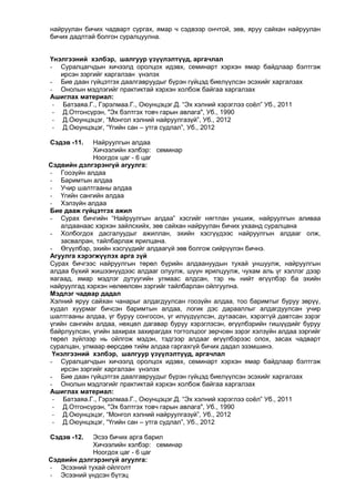 найруулан бичих чадварт сургах, ямар ч сэдвээр ончтой, зөв, яруу сайхан найруулан
бичих дадлтай болгон суралцуулна.
Үнэлгээний хэлбэр, шалгуур үзүүлэлтүүд, аргачлал
- Суралцагчдын хичээлд оролцох идэвх, семинарт хэрхэн ямар байдлаар бэлтгэж
ирсэн зэргийг харгалзан үнэлэх
- Бие даан гүйцэтгэх даалгавруудыг бүрэн гүйцэд биелүүлсэн эсэхийг харгалзах
- Онолын мэдлэгийг практиктай хэрхэн холбож байгаа харгалзах
Ашиглах материал:
- Батзаяа.Г., Гэрэлмаа.Г., Оюунцэцэг.Д. “Эх хэлний хэрэглээ соѐл” Уб., 2011
- Д.Отгонсүрэн, "Эх бэлтгэх товч гарын авлага", Уб., 1990
- Д.Оюунцэцэг, “Монгол хэлний найруулгазүй”, Уб., 2012
- Д.Оюунцэцэг, “Үгийн сан – утга судлал”, Уб., 2012
Сэдэв -11.

Найруулгын алдаа
Хичээлийн хэлбэр: семинар
Ноогдох цаг - 6 цаг
Сэдвийн дэлгэрэнгүй агуулга:
- Гоозүйн алдаа
- Баримтын алдаа
- Учир шалтгааны алдаа
- Үгийн сангийн алдаа
- Хэлзүйн алдаа
Бие дааж гүйцэтгэх ажил
- Сурах бичгийн “Найруулгын алдаа” хэсгийг нягтлан уншиж, найруулгын аливаа
алдаанаас хэрхэн зайлсхийх, зөв сайхан найруулан бичих ухаанд суралцана
- Холбогдох дасгалуудыг ажиллан, эхийн хэсгүүдээс найруулгын алдааг олж,
засвалран, тайлбарлаж ярилцана.
- Өгүүлбэр, эхийн хэсгүүдийг алдаагүй зөв болгож сийрүүлэн бичнэ.
Агуулга хэрэгжүүлэх арга зүй
Сурах бичгээс найруулгын төрөл бүрийн алдаануудын тухай уншуулж, найруулгын
алдаа бүхий жишээнүүдээс алдааг олуулж, шүүн ярилцуулж, чухам аль үг хэллэг дээр
яагаад, ямар мэдлэг дутуугийн улмаас алдсан, тэр нь нийт өгүүлбэр ба эхийн
найруулгад хэрхэн нөлөөлсөн зэргийг тайлбарлан ойлгуулна.
Мэдлэг чадвар дадал
Хэлний яруу сайхан чанарыг алдагдуулсан гоозүйн алдаа, тоо баримтыг буруу зөрүү,
худал хуурмаг бичсэн баримтын алдаа, логик дэс дарааллыг алдагдуулсан учир
шалтгааны алдаа, үг буруу сонгосон, үг илүүдүүлсэн, дутаасан, хэрэггүй давтсан зэрэг
үгийн сангийн алдаа, нөхцөл дагавар буруу хэрэглэсэн, өгүүлбэрийн гишүүдийг буруу
байрлуулсан, үгийн захирах захирагдах тогтолцоог зөрчсөн зэрэг хэлзүйн алдаа зэргийг
төрөл зүйлээр нь ойлгож мэдэн, тэдгээр алдааг өгүүлбэрээс олох, засах чадварт
суралцан, улмаар өөрсдөө тийм алдаа гаргахгүй бичих дадал эзэмшинэ.
Үнэлгээний хэлбэр, шалгуур үзүүлэлтүүд, аргачлал
- Суралцагчдын хичээлд оролцох идэвх, семинарт хэрхэн ямар байдлаар бэлтгэж
ирсэн зэргийг харгалзан үнэлэх
- Бие даан гүйцэтгэх даалгавруудыг бүрэн гүйцэд биелүүлсэн эсэхийг харгалзах
- Онолын мэдлэгийг практиктай хэрхэн холбож байгаа харгалзах
Ашиглах материал:
- Батзаяа.Г., Гэрэлмаа.Г., Оюунцэцэг.Д. “Эх хэлний хэрэглээ соѐл” Уб., 2011
- Д.Отгонсүрэн, "Эх бэлтгэх товч гарын авлага", Уб., 1990
- Д.Оюунцэцэг, “Монгол хэлний найруулгазүй”, Уб., 2012
- Д.Оюунцэцэг, “Үгийн сан – утга судлал”, Уб., 2012
Сэдэв -12.

Эсээ бичих арга барил
Хичээлийн хэлбэр: семинар
Ноогдох цаг - 6 цаг
Сэдвийн дэлгэрэнгүй агуулга:
- Эсээний тухай ойлголт
- Эсээний үндсэн бүтэц

 