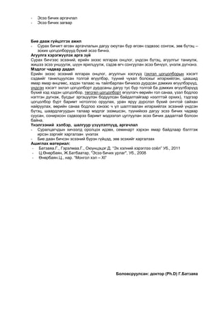 -

Эсээ бичих аргачлал
Эсээ бичих загвар

Бие дааж гүйцэтгэх ажил
- Сурах бичигт өгсөн аргачлалын дагуу оюутан бүр өгсөн сэдвээс сонгож, зөв бүтэц –
зохих цогцолборууд бүхий эсээ бичнэ.
Агуулга хэрэгжүүлэх арга зүй
Сурах бичгээс эсээний, ерийн эхээс ялгарах онцлог, үндсэн бүтэц, агуулгыг таниулж,
жишээ эсээ уншуулж, шүүн ярилцуулж, сэдэв өгч сонгуулан эсээ бичүүл, үнэлж дүгнэнэ.
Мэдлэг чадвар дадал
Ерийн эхээс эсээний ялгарах онцлог, агуулгын хэсгүүд (эхлэл цогцолборын хэсэгт
сэдвийг танилцуулсан толгой өгүүлбэр, түүний чухал болохыг илэрхийлэн, цаашид
ямар ямар өнцгөөс, хэдэн талаас нь тайлбарлан бичихээ дурдсан дэмжих өгүүлбэрүүд,
үндсэн хэсэгт эхлэл цогцолборт дурдсаны дагуу тус бүр толгой ба дэмжих өгүүлбэрүүд
бүхий хэд хэдэн цогцолбор, төгсгөл цогцолборт өгүүлэгч өөрийн гол санаа, үзэл бодлоо
нэгтгэн дүгнэж, бусдыг эргэцүүлэн бодуулсан байдалтайгаар нээлттэй орхих), тэдгээр
цогцолбор бүрт баримт нотолгоо оруулах, уран яруу дүрслэл бүхий ончтой сайхан
найруулах, өөрийн санаа бодлоо хэнээс ч үл шалтгаалан илэрхийлэх эсээний үндсэн
бүтэц, шаардлагуудын талаар мэдлэг эзэмшсэн, түүнийхээ дагуу эсээ бичих чадвар
суусан, сонирхсон сэдвээрээ баримт мэдээлэл цуглуулан эсээ бичих дадалтай болсон
байна.
Үнэлгээний хэлбэр, шалгуур үзүүлэлтүүд, аргачлал
- Суралцагчдын хичээлд оролцох идэвх, семинарт хэрхэн ямар байдлаар бэлтгэж
ирсэн зэргийг харгалзан үнэлэх
- Бие даан бичсэн эсээний бүрэн гүйцэд, зөв эсэхийг харгалзах
Ашиглах материал:
- Батзаяа.Г., Гэрэлмаа.Г., Оюунцэцэг.Д. “Эх хэлний хэрэглээ соѐл” Уб., 2011
- Ц.Өнөрбаян, Ж.Батбаатар, "Эсээ бичих урлаг", Уб., 2008
- Өнөрбаян.Ц., нар. “Монгол хэл – XI”

Боловсруулсан: доктор (Ph.D) Г.Батзаяа

 