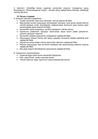 4. Шалгалт: Хөтөлбөр ѐсоор судалсан хичээлийн агуулгыг стандартын дагуу
боловсруулж баталгаажуулсан асуулт, тестийн дагуу амаар болон бичгийн хэлбэрээр
шалгаж дүгнэнэ.
10. Орчны стандарт
А. Багшид тавигдах шаардлага
Тухайн хичээлийг заах онол аргазүйн дэлгэр мэдлэгтэй байх,
Мэргэжлийн хичээл хоорондын интеграцийг хангахын тулд орчин цагийн монгол
хэлний авиазүй, үгзүй, өгүүлбэрзүй, найруулгазүй, монголын уран зохиол зэрэг
хичээлүүдийн өргөн мэдлэгтэй байх,
Хичээлийн сэдэв хоорондын холбоо хамаарлыг сайтар хангах,
Сургалтын уламжлалт аргуудыг хэрэглэхээс гадна орчин үеийн дэвшилтэт,
шинэлэг аргуудыг хэрэглэх,
Хичээлийг асуудал дэвшүүлэн шийдвэрлэх чадвартай байх,
Оюутнуудын мэдлэг бүтээх үйл явцыг удирдан чиглүүлэх заавар зөвлөгөө өгөх
чадвартай байх,
Сургалтын орчин үеийн техник хэрэгслийг хэрэглэх чадвартай байх
Оюутан залуучуудыг бие хүн болж төлөвших үйл ажиллагаанд дэмжлэг үзүүлэх
чадвартай байх
Бие даан мэдлэг боловсролоо дээшлүүлэх чадвартай байх
Б. Сургалтын хэрэглэгдэхүүн
Суралцагчдад сурах орчин нөхцөлийг бүрдүүлэх
Ном, сурах бичиг, номын сангаар хангах
Техник хэрэгсэл зэрэг сургалтын хэрэглэгдэхүүнээр хангах

 