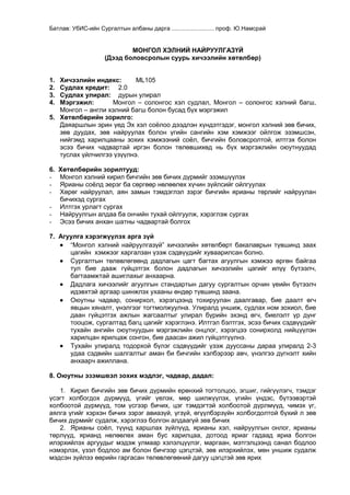 Батлав: УбИС-ийн Сургалтын албаны дарга .......................... проф. Ю.Намсрай

МОНГОЛ ХЭЛНИЙ НАЙРУУЛГАЗҮЙ
(Дээд боловсролын суурь хичээлийн хөтөлбөр)
Хичээлийн индекс:
ML105
Судлах кредит: 2.0
Судлах улирал: дурын улирал
Мэргэжил:
Монгол – солонгос хэл судлал, Монгол – солонгос хэлний багш,
Монгол – англи хэлний багш болон бусад бүх мэргэжил
5. Хөтөлбөрийн зорилго:
Даяаршлын эрин үед Эх хэл соѐлоо дээдлэн хүндэтгэдэг, монгол хэлний зөв бичих,
зөв дуудах, зөв найруулах болон үгийн сангийн хэм хэмжээг ойлгож эзэмшсэн,
нийгэмд харилцааны зохих хэмжээний соѐл, бичгийн боловсролтой, илтгэх болон
эсээ бичих чадвартай иргэн болон төлөвшихөд нь бүх мэргэжлийн оюутнуудад
туслах үйлчилгээ үзүүлнэ.
1.
2.
3.
4.

6.
-

Хөтөлбөрийн зорилтууд:
Монгол хэлний кирил бичгийн зөв бичих дүрмийг эзэмшүүлэх
Ярианы соѐлд эерэг ба сөргөөр нөлөөлөх хүчин зүйлсийг ойлгуулах
Хөрөг найруулал, аян замын тэмдэглэл зэрэг бичгийн ярианы төрлийг найруулан
бичихэд сургах
Илтгэх урлагт сургах
Найруулгын алдаа ба ончийн тухай ойлгуулж, хэрэглэж сургах
Эсээ бичих анхан шатны чадвартай болгох

7. Агуулга хэрэгжүүлэх арга зүй
“Монгол хэлний найруулгазүй” хичээлийн хөтөлбөрт бакалаврын түвшинд заах
цагийн хэмжээг харгалзан үзэж сэдвүүдийг хуваарилсан болно.
Сургалтын төлөвлөгөөнд дадлагын цагт багтах агуулгын хэмжээ өргөн байгаа
тул бие дааж гүйцэтгэх болон дадлагын хичээлийн цагийг илүү бүтээлч,
багтаамжтай ашиглахыг анхаарна.
Дадлага хичээлийг агуулгын стандартын дагуу сургалтын орчин үеийн бүтээлч
идэвхтэй аргаар шинжлэх ухааны өндөр түвшинд заана.
Оюутны чадвар, сонирхол, хэрэгцээнд тохируулан даалгавар, бие даалт өгч
явцын хяналт, үнэлгээг тогтмолжуулна. Улиралд уншиж, судлах ном зохиол, бие
даан гүйцэтгэх ажлын жагсаалтыг улирал бүрийн эхэнд өгч, биелэлт үр дүнг
тооцож, сургалтад багц цагийг хэрэглэнэ. Илтгэл бэлтгэх, эсээ бичих сэдвүүдийг
тухайн ангийн оюутнуудын мэргэжлийн онцлог, хэрэгцээ сонирхолд нийцүүлэн
харилцан ярилцаж сонгон, бие даасан ажил гүйцэтгүүлнэ.
Тухайн улиралд тодорхой бүлэг сэдвүүдийг үзэж дууссаны дараа улиралд 2-3
удаа сэдвийн шалгалтыг аман би бичгийн хэлбэрээр авч, үнэлгээ дүгнэлт хийн
анхаарч ажиллана.
8. Оюутны эзэмшвэл зохих мэдлэг, чадвар, дадал:
1. Кирил бичгийн зөв бичих дүрмийн ерөнхий тогтолцоо, эгшиг, гийгүүлэгч, тэмдэг
үсэгт холбогдох дүрмүүд, үгийг үелэх, мөр шилжүүлэх, үгийн үндэс, бүтээвэртэй
холбоотой дүрмүүд, том үсгээр бичих, цэг тэмдэгтэй холбоотой дүрлмүүд, чимэх үг,
аялга үгийг хэрхэн бичих зэрэг авиазүй, үгзүй, өгүүлбэрзүйн холбогдолтой бүхий л зөв
бичих дүрмийг судалж, хэрэглээ болгон алдаагүй зөв бичих
2. Ярианы соѐл, түүнд харшлах зүйлүүд, ярианы хэл, найруулгын онлог, ярианы
төрлүүд, ярианд нөлөөлөх аман бус харилцаа, дотоод яриаг гадаад яриа болгон
илэрхийлэх аргуудыг мэдэж улмаар хэлэлцүүлэг, маргаан, мэтгэлцээнд санал бодлоо
нэмэрлэх, үзэл бодлоо ам болон бичгээр цэгцтэй, зөв илэрхийлэх, мөн уншиж судалж
мэдсэн зүйлээ өөрийн гаргасан төлөвлөгөөний дагуу цэгцтэй зөв ярих

 