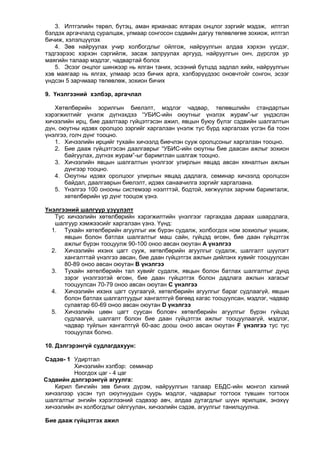 3. Илтгэлийн төрөл, бүтэц, аман ярианаас ялгарах онцлог зэргийг мэдэж, илтгэл
бэлдэх аргачлалд суралцаж, улмаар сонгосон сэдвийн дагуу төлөвлөгөө зохиож, илтгэл
бичиж, хэлэлцүүлэх
4. Зөв найруулах учир холбогдлыг ойлгож, найруулгын алдаа хэрхэн үүсдэг,
тэдгээрээс хэрхэн сэргийлж, засаж залруулах аргууд, найруулгын онч, дүрслэх ур
маягийн талаар мэдлэг, чадвартай болох
5. Эсээг онцлог шинжээр нь ялган таних, эсээний бүтцэд задлал хийх, найруулгын
хэв маягаар нь ялгах, улмаар эсээ бичих арга, хэлбэрүүдээс оновчтойг сонгон, эсээг
үндсэн 5 зарчмаар төлөвлөж, зохион бичих
9. Үнэлгээний хэлбэр, аргачлал
Хөтөлбөрийн зорилгын биелэлт, мэдлэг чадвар, төлөвшлийн стандартын
хэрэгжилтийг үнэлж дүгнэхдээ “УБИС-ийн оюутныг үнэлэх журам”-ыг үндэслэн
хичээлийн ирц, бие даалтаар гүйцэтгэсэн ажил, явцын буюу бүлэг сэдвийн шалгалтын
дүн, оюутны идэвх оролцоо зэргийг харгалзан үнэлж тус бүрд харгалзах үсгэн ба тоон
үнэлгээ, голч дүнг тооцно.
1. Хичээлийн ирцийг тухайн хичээлд биечлэн сууж оролцсоныг харгалзан тооцно.
2. Бие дааж гүйцэтгэсэн даалгаврыг “УБИС-ийн оюутны бие даасан ажлыг зохион
байгуулах, дүгнэх журам”-ыг баримтлан шалгаж тооцно.
3. Хичээлийн явцын шалгалтын үнэлгээг улирлын явцад авсан хяналтын ажлын
дүнгээр тооцно.
4. Оюутны идэвх оролцоог улирлын явцад дадлага, семинар хичээлд оролцсон
байдал, даалгаврын биелэлт, идэвх санаачилга зэргийг харгалзана.
5. Үнэлгээ 100 онооны системээр нээлттэй, бодтой, хөгжүүлэх зарчим баримталж,
хөтөлбөрийн үр дүнг тооцож үзнэ.
Үнэлгээний шалгуур үзүүлэлт
Тус хичээлийн хөтөлбөрийн хэрэгжилтийн үнэлгээг гаргахдаа дараах шаардлага,
шалгуур хэмжээсийг харгалзан үзнэ. Үүнд:
1. Тухайн хөтөлбөрийн агуулгыг иж бүрэн судалж, холбогдох ном зохиолыг уншиж,
явцын болон батлах шалгалтыг маш сайн, гүйцэд өгсөн, бие даан гүйцэтгэх
ажлыг бүрэн тооцуулж 90-100 оноо авсан оюутан А үнэлгээ
2. Хичээлийн ихэнх цагт сууж, хөтөлбөрийн агуулгыг судалж, шалгалт шүүлэгт
хангалттай үнэлгээ авсан, бие даан гүйцэтгэх ажлын дийлэнх хувийг тооцуулсан
80-89 оноо авсан оюутан В үнэлгээ
3. Тухайн хөтөлбөрийн тал хувийг судалж, явцын болон батлах шалгалтыг дунд
зэрэг үнэлгээтэй өгсөн, бие даан гүйцэтгэх болон дадлага ажлын хагасыг
тооцуулсан 70-79 оноо авсан оюутан С үнэлгээ
4. Хичээлийн ихэнх цагт суугаагүй, хөтөлбөрийн агуулгыг бараг судлаагүй, явцын
болон батлах шалгалтуудыг хангалтгүй бөгөөд хагас тооцуулсан, мэдлэг, чадвар
сулавтар 60-69 оноо авсан оюутан D үнэлгээ
5. Хичээлийн цөөн цагт суусан боловч хөтөлбөрийн агуулгыг бүрэн гүйцэд
судлаагүй, шалгалт болон бие даан гүйцэтгэх ажлыг тооцуулаагүй, мэдлэг,
чадвар туйлын хангалтгүй 60-аас доош оноо авсан оюутан F үнэлгээ тус тус
тооцуулах болно.
10. Дэлгэрэнгүй судлагдахуун:
Сэдэв- 1 Удиртгал
Хичээлийн хэлбэр: семинар
Ноогдох цаг - 4 цаг
Сэдвийн дэлгэрэнгүй агуулга:
Кирил бичгийн зөв бичих дүрэм, найруулгын талаар ЕБДС-ийн монгол хэлний
хичээлээр үзсэн тул оюутнуудын суурь мэдлэг, чадварыг тогтоох түвшин тогтоох
шалгалтыг энгийн хэрэглээний сэдвээр авч, алдаа дутагдлыг шүүн ярилцаж, энэхүү
хичээлийн ач холбогдлыг ойлгуулан, хичээлийн сэдэв, агуулгыг танилцуулна.
Бие дааж гүйцэтгэх ажил

 