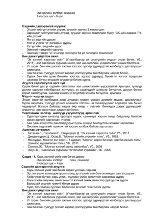 Хичээлийн хэлбэр: семинар
Ноогдох цаг - 6 цаг
Сэдвийн дэлгэрэнгүй агуулга:
- Эгшигт гийгүүлэгчийн дүрэм, түүнийг зөрчих 2 тохиолдол
- Заримдаг гийгүүлэгчийн дүрэм, түүнийг зөрчих тохиолдол буюу “СХ-ийн дараах ТЧийн дүрэм”
- Ялгах эгшгийн дүрэм
- Үйл үг үүсгэх “л” дагаврын дүрэм
- Хатуугийн тэмдгийн үүрэг
- Зөөлний тэмдгийн үүргүүд
- Зөөлний тэмдэг “и” эгшгээр солигдох ба үл солигдох тохиолдол
Бие дааж гүйцэтгэх ажил
- “Эх хэлний хэрэглээ соѐл” (Улаанбаатар их сургуулийн үндсэн сурах бичиг, Уб.,
2011) –ээс зөв бичих дүрмийн онол, хэл шинжлэлийн үндэслэлийг уншиж бэлтгэнэ.
- Уг сурах бичгийн дасгал ажлын хэсгээс эдгээр дүрмүүдтэй холбогдох дасгалуудыг
ажиллана.
- Зөв бичгийн тулгуур дохиог хараад дэлгэрүүлэн тайлбарлаж чаддаг болно.
- Сурах бичгийн цээж бичгийн хэсгээс эдгээр дүрмүүд бүхий үг хэллэг оруулсан
цээжээр бичих эхүүдийг алдаагүй бичиж сурна.
Агуулга хэрэгжүүлэх арга зүй
Сурах бичиг дэх уг сэдвийн ойлголтыг хэл шинжлэлийн үндэслэлтэй ярилцах, тулгуур
дохиог сэргээн тайлбарлаж хэлүүлэх, эх сэдвүүдийг цээжээр бичүүлэх, дасгал болон
сорил ажиллуулах, шинээр жишээ үг өгүүлбэр зохиож бичүүлэх, ярилцах
Мэдлэг чадвар дадал
Эгшиг авиатай холбогдох дээр дурдсан гурван үндсэн дүрмийг мэдэж, дасгалуудыг
бүрэн ажиллаж, тулгуур дохиог цээжилж тогтоон, эх бичвэрүүдийг алдаагүй зөв бичих
чадвартай болсон байхаас гадна өөр ямар ч зүйлийг бичихдээ дээрх дүрмүүдийг
алдалгүй, зөв хэрэглэдэг дадалтай болох
Үнэлгээний хэлбэр, шалгуур үзүүлэлтүүд, аргачлал
- Суралцагчдын хичээлд оролцох идэвх, семинарт хэрхэн ямар байдлаар бэлтгэж
ирсэн зэргийг харгалзан үнэлэх
- Бие даан гүйцэтгэх даалгавруудыг бүрэн гүйцэд биелүүлсэн эсэхийг харгалзах
- Онолын мэдлэгийг практиктай хэрхэн холбож байгаа харгалзах
Ашиглах материал:
- Батзаяа.Г., Гэрэлмаа.Г., Оюунцэцэг.Д. “Эх хэлний хэрэглээ соѐл” Уб., 2011
- Дамдинсүрэн.Ц., Осор.Б., “Монгол үсгийн дүрмийн толь”, Уб., 1983
- Монсудар, Монгол хэл соѐл – 4 цуврал, “Монгол кирил бичгийн зөв бичихзүйн толь”
(Шинээр журамласан толь), Уб., 2011
- Санжаа.Ж., “Монгол хэлний авиа, авиалбар”, Уб., 2008
- Оюун.Ц., “Зөв бичих дүрмийн тогтолцоот хураамж”, Уб., 2005
Сэдэв - 4. Харь хэлний үгийг зөв бичих дүрэм
Хичээлийн хэлбэр:
лекц, семинар
Ноогдох цаг – 4 цаг
Сэдвийн дэлгэрэнгүй агуулга:
- Харь хэлний үгийг зөв бичих гарал үүслийн зарчим
- Эр, эм эгшиг холилдон орсон үгэнд эр эгшгийг гол болгон нөхцөл залгах дүрэм
- Хоѐр үгээс бүтсэн харь үгийн, сүүлийн үгийн өргөлтийг харгалзах дүрэм
- Харь үгийн өвөрмөц авиаг монгол хэлний зохих авиагаар дүйцүүлэх дүрэм
- Балархай эгшгийг гээхгүй бичих дүрэм
- Хүйс, тоо заасан сүүлийн балархай эгшгийг гээж бичих дүрэм
Бие дааж гүйцэтгэх ажил
- “Эх хэлний хэрэглээ соѐл” (Улаанбаатар их сургуулийн үндсэн сурах бичиг, Уб.,
2011) –ээс зөв бичих дүрмийн онол, хэл шинжлэлийн үндэслэлийг уншиж бэлтгэнэ.
- Уг сурах бичгийн дасгал ажлын хэсгээс эдгээр дүрмүүдтэй холбогдох дасгалуудыг
ажиллана.
- Зөв бичгийн тулгуур дохиог хараад дэлгэрүүлэн тайлбарлаж чаддаг болно.

 