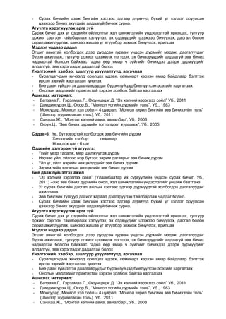 Сурах бичгийн цээж бичгийн хэсгээс эдгээр дүрмүүд бүхий үг хэллэг оруулсан
цээжээр бичих эхүүдийг алдаагүй бичиж сурна.
Агуулга хэрэгжүүлэх арга зүй
Сурах бичиг дэх уг сэдвийн ойлголтыг хэл шинжлэлийн үндэслэлтэй ярилцах, тулгуур
дохиог сэргээн тайлбарлаж хэлүүлэх, эх сэдвүүдийг цээжээр бичүүлэх, дасгал болон
сорил ажиллуулах, шинээр жишээ үг өгүүлбэр зохиож бичүүлэх, ярилцах
Мэдлэг чадвар дадал
Эгшиг авиатай холбогдох дээр дурдсан гурван үндсэн дүрмийг мэдэж, дасгалуудыг
бүрэн ажиллаж, тулгуур дохиог цээжилж тогтоон, эх бичвэрүүдийг алдаагүй зөв бичих
чадвартай болсон байхаас гадна өөр ямар ч зүйлийг бичихдээ дээрх дүрмүүдийг
алдалгүй, зөв хэрэглэдэг дадалтай болох
Үнэлгээний хэлбэр, шалгуур үзүүлэлтүүд, аргачлал
- Суралцагчдын хичээлд оролцох идэвх, семинарт хэрхэн ямар байдлаар бэлтгэж
ирсэн зэргийг харгалзан үнэлэх
- Бие даан гүйцэтгэх даалгавруудыг бүрэн гүйцэд биелүүлсэн эсэхийг харгалзах
- Онолын мэдлэгийг практиктай хэрхэн холбож байгаа харгалзах
Ашиглах материал:
- Батзаяа.Г., Гэрэлмаа.Г., Оюунцэцэг.Д. “Эх хэлний хэрэглээ соѐл” Уб., 2011
- Дамдинсүрэн.Ц., Осор.Б., “Монгол үсгийн дүрмийн толь”, Уб., 1983
- Монсудар, Монгол хэл соѐл – 4 цуврал, “Монгол кирил бичгийн зөв бичихзүйн толь”
(Шинээр журамласан толь), Уб., 2011
- Санжаа.Ж., “Монгол хэлний авиа, авиалбар”, Уб., 2008
- Оюун.Ц., “Зөв бичих дүрмийн тогтолцоот хураамж”, Уб., 2005
-

Сэдэв-5. Үе, бүтээвэртэй холбогдох зөв бичгийн дүрэм
Хичээлийн хэлбэр:
семинар
Ноогдох цаг - 6 цаг
Сэдвийн дэлгэрэнгүй агуулга:
- Үгийг үеэр тасалж, мөр шилжүүлэх дүрэм
- Нэрээс үйл, үйлээс нэр бүтээх зарим дагаврыг зөв бичих дүрэм
- Үйл үг, үйлт нэрийн нөхцөлүүдийг зөв бичих дүрэм
- Зарим тийн ялгалын нөхцөлийг зөв бичих дүрэм
Бие дааж гүйцэтгэх ажил
- “Эх хэлний хэрэглээ соѐл” (Улаанбаатар их сургуулийн үндсэн сурах бичиг, Уб.,
2011) –ээс зөв бичих дүрмийн онол, хэл шинжлэлийн үндэслэлийг уншиж бэлтгэнэ.
- Уг сурах бичгийн дасгал ажлын хэсгээс эдгээр дүрмүүдтэй холбогдох дасгалуудыг
ажиллана.
- Зөв бичгийн тулгуур дохиог хараад дэлгэрүүлэн тайлбарлаж чаддаг болно.
- Сурах бичгийн цээж бичгийн хэсгээс эдгээр дүрмүүд бүхий үг хэллэг оруулсан
цээжээр бичих эхүүдийг алдаагүй бичиж сурна.
Агуулга хэрэгжүүлэх арга зүй
Сурах бичиг дэх уг сэдвийн ойлголтыг хэл шинжлэлийн үндэслэлтэй ярилцах, тулгуур
дохиог сэргээн тайлбарлаж хэлүүлэх, эх сэдвүүдийг цээжээр бичүүлэх, дасгал болон
сорил ажиллуулах, шинээр жишээ үг өгүүлбэр зохиож бичүүлэх, ярилцах
Мэдлэг чадвар дадал
Эгшиг авиатай холбогдох дээр дурдсан гурван үндсэн дүрмийг мэдэж, дасгалуудыг
бүрэн ажиллаж, тулгуур дохиог цээжилж тогтоон, эх бичвэрүүдийг алдаагүй зөв бичих
чадвартай болсон байхаас гадна өөр ямар ч зүйлийг бичихдээ дээрх дүрмүүдийг
алдалгүй, зөв хэрэглэдэг дадалтай болох
Үнэлгээний хэлбэр, шалгуур үзүүлэлтүүд, аргачлал
- Суралцагчдын хичээлд оролцох идэвх, семинарт хэрхэн ямар байдлаар бэлтгэж
ирсэн зэргийг харгалзан үнэлэх
- Бие даан гүйцэтгэх даалгавруудыг бүрэн гүйцэд биелүүлсэн эсэхийг харгалзах
- Онолын мэдлэгийг практиктай хэрхэн холбож байгаа харгалзах
Ашиглах материал:
- Батзаяа.Г., Гэрэлмаа.Г., Оюунцэцэг.Д. “Эх хэлний хэрэглээ соѐл” Уб., 2011
- Дамдинсүрэн.Ц., Осор.Б., “Монгол үсгийн дүрмийн толь”, Уб., 1983
- Монсудар, Монгол хэл соѐл – 4 цуврал, “Монгол кирил бичгийн зөв бичихзүйн толь”
(Шинээр журамласан толь), Уб., 2011
- Санжаа.Ж., “Монгол хэлний авиа, авиалбар”, Уб., 2008

 