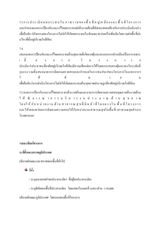 7.3 ก าร ป ร ะ เ มิน ผ ล ก ร ะ ท บ ใ น ภ า พ ร ว ม ข อ ง พื้ น ที่ ห มู่เ ห มือ ง แ ล ะ พื้ น ที่ โ ค ร ง ก า ร 
และกา หนดมาตรการป้องกนัและแกไ้ขผลกระทบตอ่สิ่งแวดล้อมที่ชัดเจนสอดคล้องกบัการประเมินดังกลา่ว 
เพื่อยืนยันวา่กิจกรรมของโครงการไมก่อ่ให้เกิดผลกระทบในลักษณะสะสมหรือเพิ่มเติมโดยรวมต่อพื้นที่อ่อ 
นไหวที่ตั้งอยูบ่ริเวณใกล้เคียง 
7.4 
เสนอมาตรการป้องกนัและแกไ้ขผลกระทบด้านสุขภาพที่เกิดจากฝุ่นละอองจากการทาเหมืองเป็นการเฉพาะ 
เ นื่ อ ง จ า ก โ ค ร ง ก า ร ฯ 
ประเมินวา่ประชาชนที่อาศัยอยูบ่ริเวณใกล้เคียงมีความเสี่ยงตอ่การได้รับผลกระทบจากฝุ่นละอองในระดับที่ 
รุนแรง รวมทั้งเสนอมาตรการติดตามตรวจสอบและกา หนดในการขนส่งแร่ของโครงการในมาตรการฯ 
ใ ห้ ชั ด เ จ น 
เพื่อยืนยันวา่การดา เนินโครงการไมก่อ่ให้เกิดผลกระทบด้านสุขภาพต่อราษฎรที่อาศัยอยู่บริเวณใกล้เคียง 
7.5 มาตรการป้องกันและแก้ไขผลกระทบสิ่งแวดล้อมและมาตรการติดตามตรวจสอบคุณภาพสิ่งแวดล้อม 
ใ ห้ พิ จ า ร ณ า ก า ร บ ริ ห า ร ง บ ป ร ะ ม า ณ ด้ า น สุ ข ภ า พ 
โ ด ย ใ ห้ กับ ห น่ว ย ง า น ด้า น ส า ธ า ร ณ สุ ข ที่ มีห น้า ที่ โ ด ย ต ร ง ใ น พื้ น ที่ โ ค ร ง ก า ร 
และให้เผยแพ ร่ผลการติดตามตรวจสอบให้กับห น่วยงาน สาธารณสุขในพื้น ที่ (สาธารณสุขอาเภ อ 
โรงพยาบาล) 
รายละเอียดโครงการ 
1) ทตี่ั้งและสภาพภูมิประเทศ 
อธิบายลักษณะและสภาพของพื้นที่ทั่วไป 
ที่ตั้ง 
- ระบุหมายเลขคา ขอประทานบัตร ชื่อผู้ขอประทานบัตร 
- ระบุพิกดัของพื้นที่ประทานบัตร โดยแสดงในแผนที่ มาตราส่วน 1:50,000 
อธิบายลักษณะภูมิประเทศ โดยรอบของพื้นที่โครงการ 
 