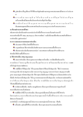 รูปธรณีควรเป็นรูปสีและให้ใช้สีและสัญลักษณ์ตามมาตรฐานของสมาคมธรณีวิทยาระหวา่งประเท 
ศ 
ก า ร อ ธิ บ า ย อ า ยุ หิ น ใ ห้ อ ธิ บ า ย หิ น แ ก่ที่ สุ ด ไ ป อ่ อ น ที่ สุ ด 
แตใ่นแผนที่ธรณีวิทยาจะต้องเรียงจากหินอ่อนที่สุดไปแกที่่สุด 
ก ร ณี ช นิ ด แ ร่หิ น อุ ต ส า ห ก ร ร ม เ พื่ อ อุ ต ส า ห ก ร ร ม ก่อ ส ร้ า ง 
ต้องทดสอบคุณสมบัติทางกลศาสตร์ของหินตามมาตรฐานการกอ่สร้างของทางราชการ 
4) ปริมาณสารองทางธรณีวิทยา 
อธิบายการประเมินปริมาณสารองแหลง่แร่ภายในพื้นที่โครงการและปริมาณสารองแร่ที่ 
สามารถทา เหมืองได้ (Mine able Reserve) อัตราการผลิตแร่ รวมถึงปริมาณเปลือกดินและเศษหินที่เกิดจาก 
การทา เหมือง มูลคา่แหลง่แร่ 
5) การวางแผนและการออกแบบการทา เหมือง 
ประมาณการใช้ประโยชน์พื้นที่โครงการ 
ระบุเทคนิคและวิธีการทา เหมืองโดยพิจารณาความเหมาะสมของพื้นที่โครงการ 
อธิบายการประเมินปริมาณของแหลง่แร่ และแสดงตารางปริมาณแร่สารองที่สามารถ 
ทา เหมืองได้บริเวณพื้นที่โครงการ 
6) วิธีการทา เหมือง (Mine Operation) 
แผนการทา เหมือง ต้องระบุแผนงานการพัฒนาหน้าเหมือง การเปิดเปลือกดินและหิน 
ก าร ผ ลิต แ ร่ โ ด ย ร ะ บุเ ป็น ช่ว ง จ น สิ้น สุด โ ค ร ง ก าร พ ร้อ ม แ ผ น ที่ ม าต ร าส่ว น 1:5,000 
หรือใหญก่วา่และภาพตัดขวาง 
กรณีที่มีการใช้วตัถุระเบิด ให้ระบุรายละเอียดการใช้และเก็บวตัถุระเบิด ได้แก่การออกแบบ 
การเจาะรูระเบิด เชน่ ขนาดรูเจาะระเบิด ระยะระหวา่งรู (Spacing) ระยะระหวา่งแถว (Burden) ความลึก 
รูเจาะ (Hole Depth) ชนิดของวตัถุระเบิด วิธีการจุดระเบิดปริมาณการใช้ตอ่รูเจาะระเบิดและต่อจังหวะถว่ง 
เป็นต้น สาหรับการเก็บวตัถุระเบิด ให้ระบุ การออกแบบอาคารเก็บวตัถุระเบิด การรักษาความปลอดภัยใน 
ก า ร ใ ช้แ ล ะ เ ก็บ วัต ถุร ะ เ บิด เ ป็ น ต้น ก ร ณี ที่ มีอ า ค า ร เ ก็บ วัต ถุร ะ เ บิด อ ยู่แ ล้ว 
ให้แสดงที่ตั้งพร้อมภาพถา่ยประกอบ 
การจัดการเปลือกดิน เศษหิน และมูลดินทราย ต้องระบุการเก็บกองและการดูแลรักษาที่ 
สามารถป้องกนัการชะล้างพังทลาย 
กรณีที่มีการใช้น้าในการทา เหมือง ต้องระบุแหลง่ที่มาของน้าปริมาณการใช้น้าสาหรับ 
กิจก รรมต่าง ๆ และ การป้อง กัน และ รักษาคุณภ าพ น้าใ นพื้น ที่โครง การ เช่น การระ บายน้า 
ทิศทางการไหลของน้า 
การกกัเก็บน้า การปรับปรุงคุณภาพน้ากอ่นการระบายออกสู่แหลง่น้าสาธารณะ เป็นต้น 
เครื่องจักร อุปกรณ์ที่ใช้ในการทา เหมือง ต้องระบุขนาดและจา นวนของเครื่องจักร 
 