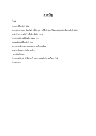 สารบัญ 
เรื่อง 
โครงการที่ต้องจัดทา EIA 
การส่งผลกระทบตอ่ สินทรัพย์ หนี้สิน ทุน รายได้ ต้นทุน คา่ใช้จา่ย ขององค์การในการจัดทา EHIA 
การดา เนินการทางบัญชี เมอื่มีการจัดทา EHIA 
โครงการเหมืองแร่ที่ต้องทา รายงาน EIA 
ขนาดเหมืองแร่ที่ต้องจัดทา EIA 
กระบวนการพิจารณารายงานผลกระทบสิ่งแวดล้อม 
การประเมินผลกระทบสิ่งแวดล้อม 
รายละเอียดโครงการ 
โครงการเหมืองแร่ บริษัท ตะกวั่ คอนเซนเตรทส์(ประเทศไทย) จา กดั 
บรรณานุกรม 
 