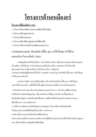 โครงการด้านเหมืองแร่ 
โครงการที่ต้องจัดทา EIA 
1. โครงการด้านเหมืองแร่และการพัฒนาปิโตรเลียม 
2. โครงการด้านอุตสาหกรรม 
3. โครงการด้านคมนาคม 
4. โครงการด้านพัฒนาชุมชนและที่พักอาศัย 
5. โครงการด้านแหล่งน้าและพัฒนาเกษตรกรรม 
การส่งผลกระทบต่อ สินทรัพย์ หนี้สิน ทุน รายได้ ต้นทุน ค่าใช้จ่าย 
ขององค์การในการจัดทา EHIA 
จากข้อมูลที่แสดงให้เห็นข้างต้นวา่ โครงหรือกิจกรรมใดๆ ที่ส่งผลกระทบตอ่ความเป็นของชุมชน 
สิ่งแวดล้อม จา เป็นต้องทา การประเมินผลกระทบด้านสิ่งแวดล้อม และสุขภาพ นั้น จึงนามาซึ่ง 
ผลกระทบตอ่ กิจการ เพื่อการทา กิจการหรือโครงการไดๆ เชน่เดียวกนั 
ในแง่ของการจัดทา บัญชีจึงแสดงให้เห็นถึง การสะท้อน ออกมาในรูป สินทรัพย์ หนี้สิน ทุน รายได้ ต้นทุน 
คา่ใช้จา่ย ขององค์กรนั้น 
และส่วนการจัดทา EHIA ก็เปรียบเสมือน ทั้งการเกิด สินทรัพย์ หนี้สิน ทุน รายได้ ต้นทุน 
และคา่ใช้จา่ย ขององค์กร แตท่ั้งนี้ทั้งนั้นขึ้นอยูก่บันโยบายขององค์ต้องการยอมรับในมุมมองใด 
1.) สินทรัพย์ การทา EHIA เป็นการประเมินผลกระทบจากโครงการ หรือ กิจกรรมที่มีขนาดใหญ่ 
คา่ใช้จา่ยในการจัดทา ยอ่ยมีมูลคา่สูง เมอื่องค์กรต้องการให้มีผลการดา เนินงานที่ไมผ่กผันมาก 
จึงจา เป็นต้องรับรู้ส่วนงานเป็นสินทรัพย์เพื่อทยอย ตัดเป็นคา่ใช้จา่ยในแตล่ะปี ตามหลักการของการ 
ตัดคา่เสื่อมราคา และการตัดจา หน่าย 
2.) หนี้สิน ในกรณีของการกอ่ให้เกิดผลกระทบต่อชุมชม ไมว่า่จะเป็นการเกิดโดยฉับพลัน 
หรือผลกระทบจากมลพิษที่เพิ่มสูงขึ้นอยา่งช้าๆ จากโครงการ 
ควรมีการตั้งประมาณวงเงินที่จะต้องชดใช้คืนแกสั่งคม 
ในจา นวนประมาณที่เหมาะสมตรงตามหลักการและมีผู้เชี่ยวชาญรับรองในกรณีต้องใช้ความเชี่ยวชาญเฉพา 
ะทาง เพื่อนามาซึ่งจา นวนที่ถูกต้องใกล้เคียงที่สุด 
 