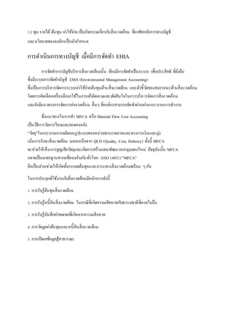 3.) ทุน รายได้ ต้นทุน คา่ใช้จา่ย เป็นกิจกรรมเกี่ยวกบัสิ่งแวดล้อม ที่อาศัยหลักการทางบัญชี 
และนโยบายขององค์กรเป็นตัวกา หนด 
การดา เนินการทางบัญชี เมื่อมีการจัดทา EHIA 
การจัดทา การบัญชีบริหารสิ่งแวดล้อมนั้น ต้องมีการจัดทา เป็นระบบ เพื่อประสิทธิ ที่ยั่งยืน 
ซึ่งมีระบบการจัดทา บัญชี EMA (Environmental Management Accounting) 
ซึ่งเป็นการบริหารจัดการระบบคา่ใช้จา่ยต้นทุนด้านสิ่งแวดล้อม และตัวชี้วดัของสมรรถนะด้านสิ่งแวดล้อม 
โดยการคัดเลือกเครื่องมือมาใช้ในการเผ้าติดตามและตัดสินใจในการบริหารจัดการสิ่งแวดล้อม 
และยังมีแนวทางการจัดการส่งแวดล้อม อื่นๆ ที่องค์กรสามารถจัดทา ผ่านผา่นกระบวนการทางาน 
ซึ่งแนวทางในการทา MFCA หรือ Material Flow Cost Accounting 
เป็นวิธีการวดัการไหลและยอดคงคลัง 
"วตัถุ"ในกระบวนการผลิตบนรูปแบบของหน่วยทางกายภาคและทางการเงินและมุง่ 
เน้นการรักษาสิ่งแวดล้อม นอกเหนือจาก QCD (Quality, Cost, Delivery) ทั้งนี้ MFCA 
จะชว่ยให้เห็นการสูญเสียวตัถุและเกิดการสร้างแผนพัฒนาจากมุมมองใหม่ปัจจุบันนั้น MFCA 
กลายเป็นมาตรฐานสากลทยี่อมรับกนัทั่วโลก (ISO 14051) "MFCA" 
ถือเป็นส่วนชว่ยให้เกิดทั้งการลดต้นทุนและภาระทางสิ่งแวดล้อมพร้อม ๆ กนั 
ในการประยุกต์ใช้งานกบัสิ่งแวดล้อมมีหลักการดังนี้ 
1. การรับรู้ต้นทุนสิ่งแวดล้อม 
2. การรับรู้หนี้สินสิ่งแวดล้อม ในกรณีที่เกิดความเสียหายกบัธรรมชาติที่คาดไมถึ่ง 
3. การรับรู้บันทึกคา่ชดเชยที่เกิดจากความเสียหาย 
4. การวดัมูลคา่ต้นทุนและหนี้สินสิ่งแวดล้อม 
5. การเปิดเยข้อมูลสู้สาธารณะ 
http://www.pnru.ac.th/offi/graduate/upload-files/uploaded/Thesis%207/B_715.pdf 
 