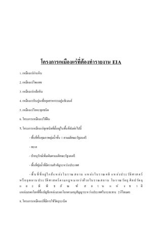 โครงการเหมืองแร่ที่ต้องทารายงาน EIA 
1. เหมืองแร่ถา่นหิน 
2. เหมืองแร่โพแทช 
3. เหมืองแร่เกลือหิน 
4. เหมืองแรหินปูนเพื่ออุตสาหกรรมปูนซิเมนต์ 
5. เหมืองแร่โลหะทุกชนิด 
6. โครงการเหมืองแร่ใต้ดิน 
7. โครงการเหมืองแร่ทุกชนิดที่ตั้งอยูใ่นพื้นที่ดังตอ่ไปนี้ 
- พื้นที่ชั้นคุณภาพลุม่น้าชั้น 1 ตามมติคณะรัฐมนตรี 
- ทะเล 
- ป่าอนุรักษ์เพิ่มเติมตามมติคณะรัฐมนตรี 
- พื้นที่ชุม่น้าที่มีความสาคัญระหวา่งประเทศ 
- พื้ น ที่ ที่ อ ยู่ใ ก ล้แ ห ล่ง โ บ ร าณ ส ถ าน แ ห ล่ง โ บ ร าณ ค ดี แ ห ล่ง ป ร ะ วัติศ าส ต ร์ 
ห รือ อุท ยา น ป ร ะ วัติศ าส ต ร์ต า ม ก ฎ ห ม าย ว่าด้ว ย โบ รา ณ ส ถ า น โบ ร าณ วัต ถุ ศิล ป วัต ถุ 
แ ล ะ พิ พิ ธ ภั ณ ฑ์ ส ถ า น แ ห่ ง ช า ติ 
แหลง่มรดกโลกที่ขึ้นบัญชีแหลง่มรดกโลกตามอนุสัญญาระหวา่งประเทศในระยะทาง 2 กิโลเมตร 
8. โครงการเหมืองแร่ที่มีการใช้วตัถุระเบิด 
 