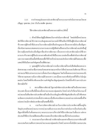 16 
3.3.5 การกาหนดรูปแบบการประชาพิจารณ์ในกระบวนการดาเนินการตามนโยบาย (ปัญญา อุดชาชน, 2545 อ้างใน สมพิศ สุขแสน) 
วิธีการจัดการประชาพิจารณ์ในสถานการณ์ต่างๆ มีดังนี้ 
1. เจ้าหน้าที่ของรัฐผู้รับผิดชอบในการดาเนินการพิจารณ์ โดยปกติเมื่อหน่วยงาน จัดให้มีการพิจารณ์ ข้าราชการระดับสูงของหน่วยงานมักได้รับเลือกให้เป็นผู้ดาเนินการพิจารณ์ ข้าราชการผู้ทาหน้าที่ประธานในการพิจารณ์มักเป็นนักกฎหมาย เนื่องจากอาจมีประเด็นปัญหา เกี่ยวกับความเหมาะสมของกระบวนการและการปฏิบัติอย่างเป็นธรรมในการพิจารณ์ และมักเป็นผู้ มีความคุ้นเคยกับประเด็นปัญหาที่จะทาการพิจารณา เนื่องจากการประชาพิจารณ์อาจใช้เวลา ยาวนาน ข้าราชการผู้เป็นประธานอาจต้องทาหน้าที่เป็นระยะเวลาต่อเนื่องเพื่อดาเนินการพิจารณ์ และรวบรวมผล พร้อมทั้งทาข้อเสนอเพื่อให้หัวหน้าหน่วยงานจะดาเนินการพิจารณ์ด้วยตนเอง เพื่อ แสดงให้เห็นถึงความสาคัญของเรื่องที่พิจารณา 
2. บุคคลผู้เข้าร่วมในการพิจารณ์ การแจ้งการพิจารณ์ในหนังสือพิมพ์ของทางการ ต่อสาธารณะ อาจนามาซึ่งการตอบรับของสาธารณะมากเกินกว่าที่หน่วยงานจะรับพิจารณาได้ บาง หน่วยงานได้ประสานกระบวนการทั้งสองในการเชิญบุคคล โดยในขั้นตอนแรกหน่วยงานจะแจ้ง ให้สาธารณชนทราบถึงการพิจารณ์ด้วยเอกสาร และเมื่อทราบจากข้อสังเกตที่ได้รับว่ามีกลุ่ม ผลประโยชน์ใดที่เกี่ยวข้องและมีความสาคัญก็จะเชิญกลุ่มผลประโยชน์นั้นเข้าร่วมการประชา พิจารณ์ต่อไป 
3. สถานที่จัดการพิจารณ์ รัฐบาลมักจัดการประชาพิจารณ์ในเมืองหลวงของ ประเทศ เนื่องจากเป็นที่ตั้งของทั้งหน่วยงานและกลุ่มผลประโยชน์ อย่างไรก็ตามไม่นานมานี้ หน่วยงานเริ่มที่จะจัดการประชาพิจารณ์ในเมืองในระดับภูมิภาคที่สาคัญเช่นเดียวกัน แม้ว่าข้อเสนอ จะมีผลกระทบต่อประชาชนทั้งประเทศและเมื่อข้อเสนอมีผลกระทบอย่างมากต่อเขตพื้นที่ใด แน่นอนว่าจะมีการจัดประชาพิจารณ์ในเขตพื้นที่นั้น 
4. เวลาในการจัดการพิจารณ์เวลาในการจัดการประชาพิจารณ์ขึ้นอยู่กับ วัตถุประสงค์ของหน่วยงาน หากหน่วยงานต้องการแนวทางในการดาเนินการเกี่ยวกับประเด็น ปัญหาที่เกิดขึ้นในขั้นตอนแรกๆ ของกระบวนการก็ควรจัดให้มีการพิจารณาในชั้นแรก แต่หาก ประสงค์ให้มีการวิจารณ์ข้อเสนอเป็นการเฉพาะก็ควรจัดการพิจารณาขึ้นในช่วงเวลาต่อมา 
5. กระบวนการในการพิจารณ์ การพิจารณ์ทางเอกสารเป็นกระบวนการพิจารณ์ที่ เหมาะสมกับความต้องการของหน่วยงานและกลุ่มผลประโยชน์ นอกจากนั้นยังมีความเหมาะสม  