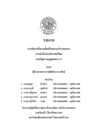 รายงาน 
การจัดการสิ่งแวดล้อมในสถานประกอบการ 
การท่าเรือแห่งประเทศไทย 
ตามรัฐธรรมนูญมาตรา 67 
เสนอ 
ผู้ช่วยศาสตราจารย์พัชนิจ เนาวพันธ์ 
จัดทาโดย 
1. นายกฤษฎา ด้วงช้าง รหัส 5430160032 หมู่เรียน 850 
2. นางสาวยุวดี ฤทธิรงค์ รหัส 5430160644 หมู่เรียน 850 
3. นางสาวณัฐกมล เต่าทอง รหัส 5430160245 หมู่เรียน 850 
4. นางสาวสุภาภรณ์ สุระเสน รหัส 5430160849 หมู่เรียน 850 
5. นางสาวสุรีรัตน์ วรสุข รหัส 5430160865 หมู่เรียน 850 
วิชาการบัญชีเพื่อการจัดการสิ่งแวดล้อม รหัสวิชา 03760433 
ภาคเรียนที่ 1 ปีการศึกษา 2557 
มหาวิทยาลัยเกษตรศาสตร์ วิทยาเขตศรีราชา  