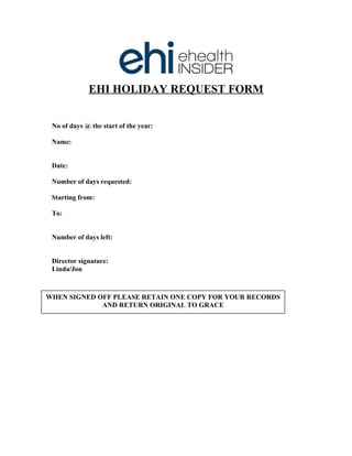 EHI HOLIDAY REQUEST FORM
No of days @ the start of the year:
Name:
Date:
Number of days requested:
Starting from:
To:
Number of days left:
Director signature:
Linda/Jon
WHEN SIGNED OFF PLEASE RETAIN ONE COPY FOR YOUR RECORDS
AND RETURN ORIGINAL TO GRACE
