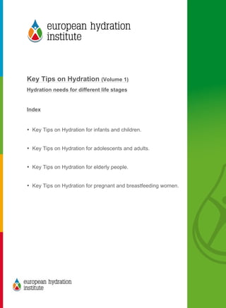  
	
  
	
  
Key Tips on Hydration (Volume 1)
Hydration needs for different life stages
Index
• Key Tips on Hydration for infants and children.
• Key Tips on Hydration for adolescents and adults.
• Key Tips on Hydration for elderly people.
• Key Tips on Hydration for pregnant and breastfeeding women.
	
  
 