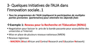 3- Quelques Initiatives de l’AUA dans
l'innovation sociale..1
• Tous les programmes de l'AUA impliquent la participation de multiples
parties prenantes (partenaires) pour atteindre les objectifs fixés
Exemple 1: Reseau pour la Recherche et l’Education (RENU)
 Negotiation pour baisser le prix de la bande passante pour accessibilite des
universites a l’internet
 Mise en place de plusieurs reseaux nationaux (NREN)
 Reseaux regionaux
- WACREN (West African and Central Research and Education Network)
 