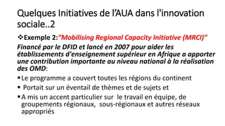 Quelques Initiatives de l’AUA dans l'innovation
sociale..2
Exemple 2:“Mobilising Regional Capacity Initiative (MRCI)”
Financé par le DFID et lancé en 2007 pour aider les
établissements d'enseignement supérieur en Afrique a apporter
une contribution importante au niveau national à la réalisation
des OMD:
Le programme a couvert toutes les régions du continent
 Portait sur un éventail de thèmes et de sujets et
A mis un accent particulier sur le travail en équipe, de
groupements régionaux, sous-régionaux et autres réseaux
appropriés
 